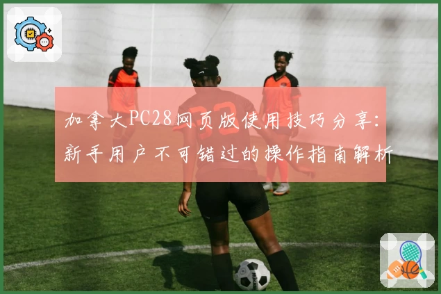 加拿大PC28网页版使用技巧分享：新手用户不可错过的操作指南解析