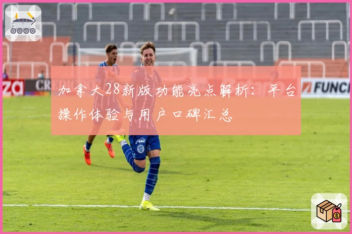 加拿大28新版功能亮点解析：平台操作体验与用户口碑汇总